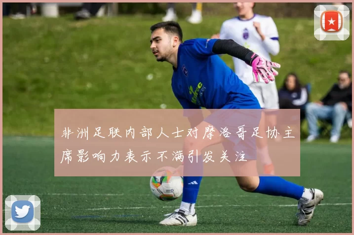 非洲足联内部人士对摩洛哥足协主席影响力表示不满引发关注