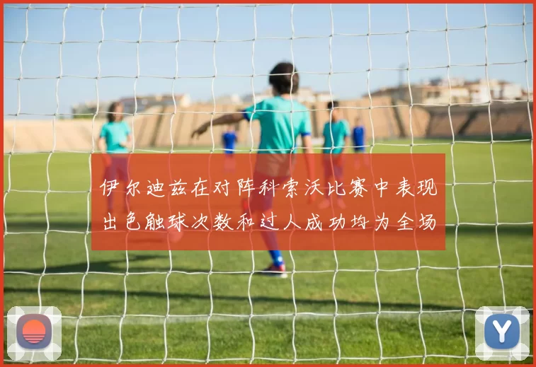 伊尔迪兹在对阵科索沃比赛中表现出色触球次数和过人成功均为全场最高