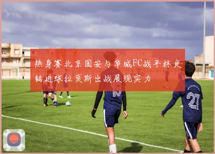 热身赛北京国安与华城FC战平林良铭进球拉莫斯出战展现实力
