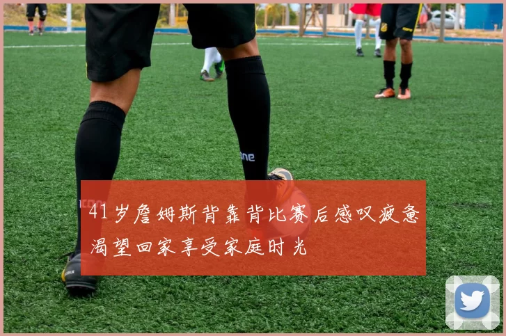 41岁詹姆斯背靠背比赛后感叹疲惫渴望回家享受家庭时光