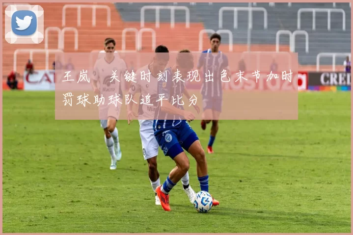 王岚嵚关键时刻表现出色末节加时罚球助球队追平比分