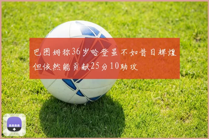 巴图姆称36岁哈登虽不如昔日辉煌但依然能贡献25分10助攻