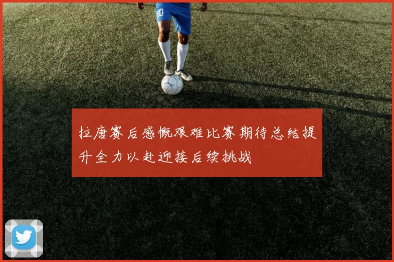 拉唐赛后感慨艰难比赛期待总结提升全力以赴迎接后续挑战