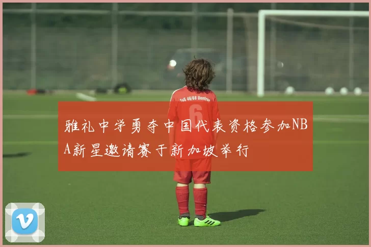 雅礼中学勇夺中国代表资格参加NBA新星邀请赛于新加坡举行