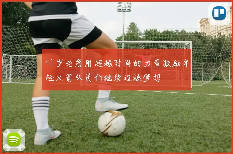 41岁老詹用超越时间的力量激励年轻火箭队员们继续追逐梦想