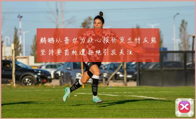 鹈鹕以普尔为核心报价莫兰特灰熊坚持要首轮遭拒绝引发关注