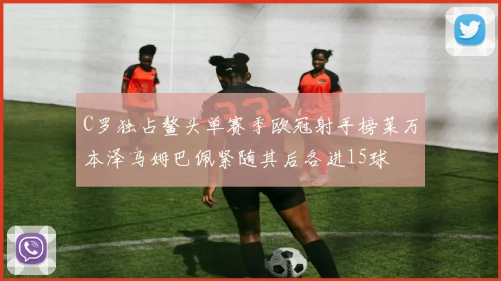C罗独占鳌头单赛季欧冠射手榜莱万本泽马姆巴佩紧随其后各进15球