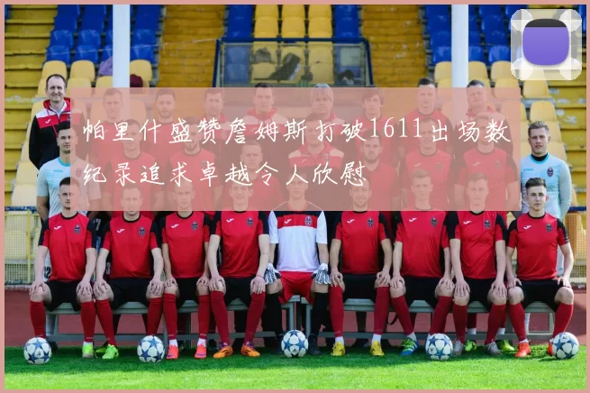 帕里什盛赞詹姆斯打破1611出场数纪录追求卓越令人欣慰