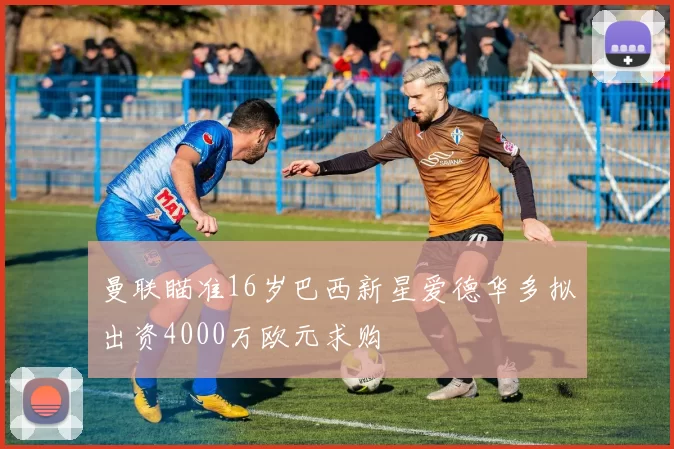 曼联瞄准16岁巴西新星爱德华多拟出资4000万欧元求购