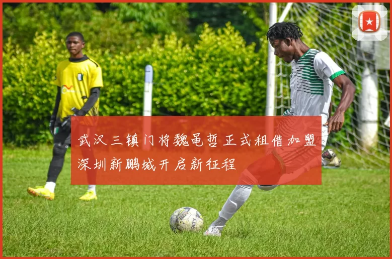 武汉三镇门将魏黾哲正式租借加盟深圳新鹏城开启新征程