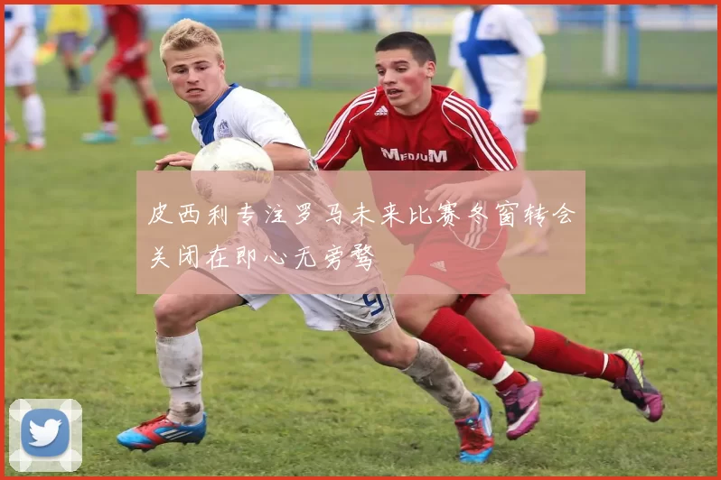 皮西利专注罗马未来比赛冬窗转会关闭在即心无旁骛