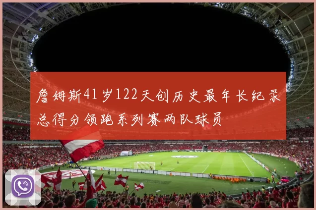 詹姆斯41岁122天创历史最年长纪录总得分领跑系列赛两队球员