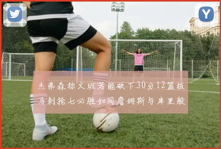 杰弗森称文班若能砍下30分12篮板马刺抢七必胜如同詹姆斯与库里般出色