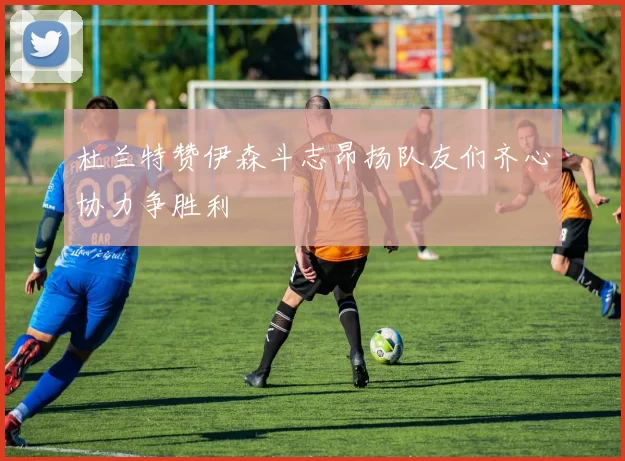 杜兰特赞伊森斗志昂扬队友们齐心协力争胜利