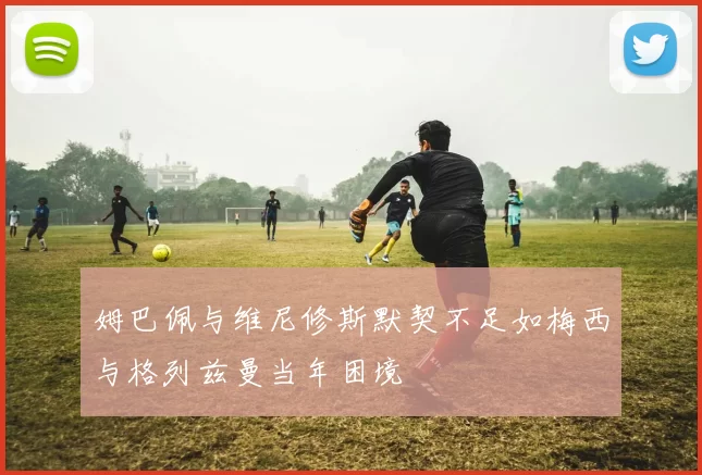 姆巴佩与维尼修斯默契不足如梅西与格列兹曼当年困境