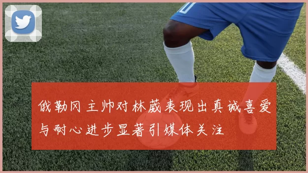 俄勒冈主帅对林葳表现出真诚喜爱与耐心进步显著引媒体关注