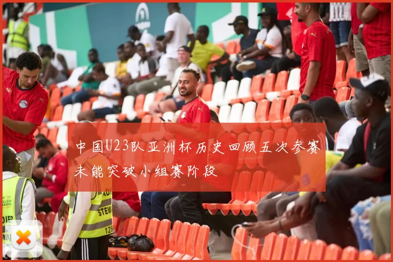 中国U23队亚洲杯历史回顾五次参赛未能突破小组赛阶段