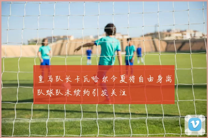 皇马队长卡瓦哈尔今夏将自由身离队球队未续约引发关注